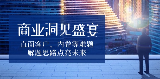 （13845期）商业洞见盛宴，直面客户、内卷等难题，解题思路点亮未来天亦网独家提供-天亦资源网