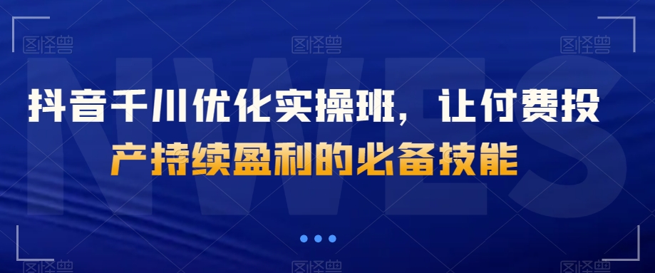 抖音千川优化实操班，让付费投产持续盈利的必备技能天亦网独家提供-天亦资源网