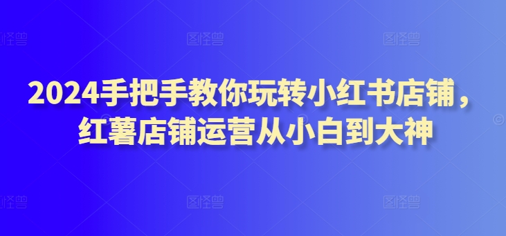 2024手把手教你玩转小红书店铺，红薯店铺运营从小白到大神天亦网独家提供-天亦资源网