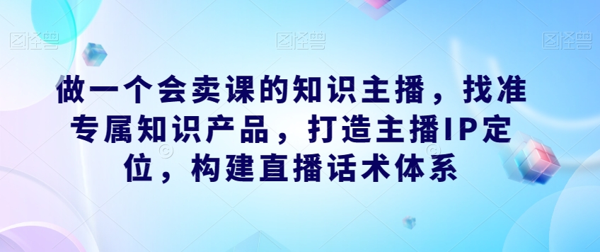 做一个会卖课的知识主播，找准专属知识产品，打造主播IP定位，构建直播话术体系天亦网独家提供-天亦资源网