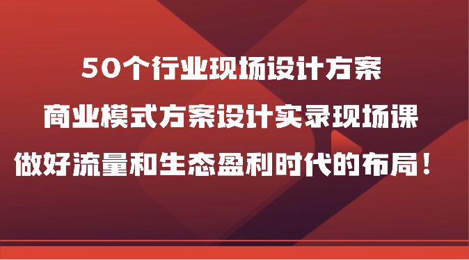 50个行业现场设计方案，商业模式方案设计实录现场课，做好流量和生态盈利时代的布局！天亦网独家提供-天亦资源网