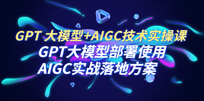 （6516期）GPT 大模型+AIGC技术实操课：GPT 大模型部署使用 AIGC实战落地方案天亦网独家提供-天亦资源网