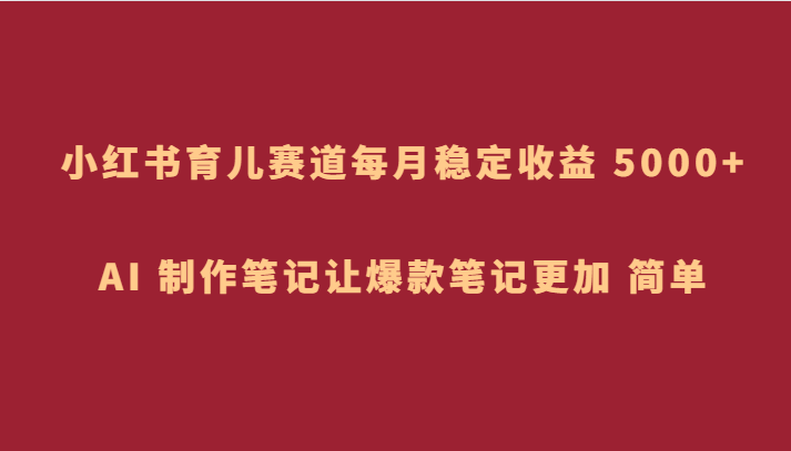 小红书育儿赛道，每月稳定收益 5000+，AI 制作笔记让爆款笔记更加 简单天亦网独家提供-天亦资源网