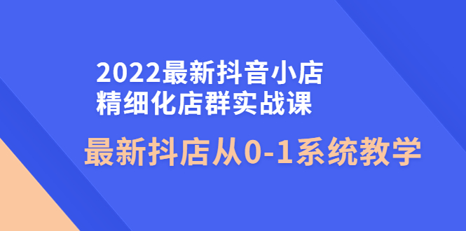 （4153期）2022最新抖音小店精细化店群实战课，最新抖店从0-1系统教学天亦网独家提供-天亦资源网