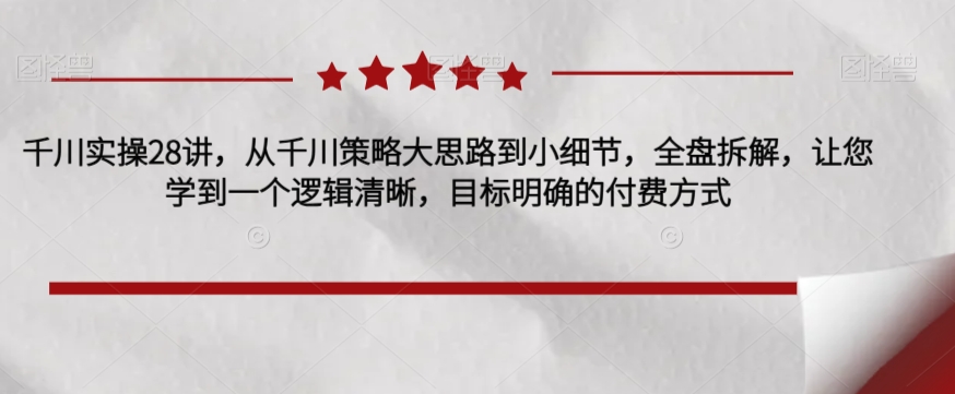 千川实操28讲，从千川策略大思路到小细节，全盘拆解，让您学到一个逻辑清晰，目标明确的付费方式天亦网独家提供-天亦资源网