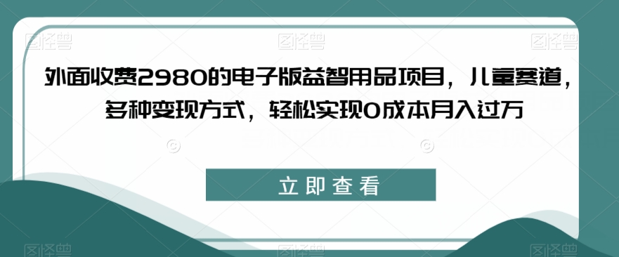 外面收费2980的电子版益智用品项目，儿童赛道，多种变现方式，轻松实现0成本月入过万【揭秘】天亦网独家提供-天亦资源网