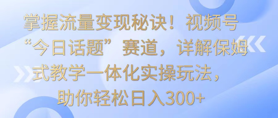 掌握流量变现秘诀！视频号“今日话题”赛道，详解保姆式教学一体化实操玩法，日入300+天亦网独家提供-天亦资源网