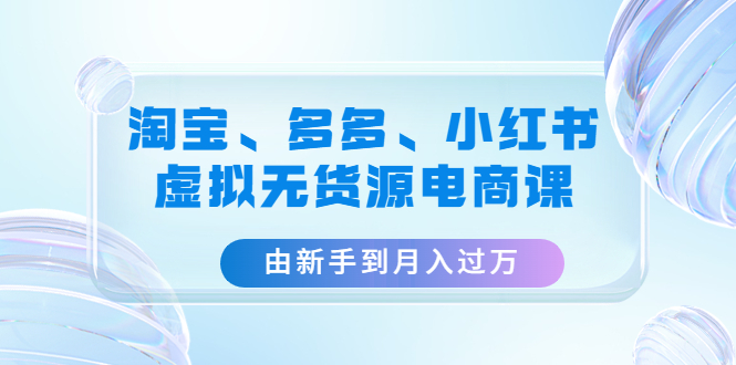 （4669期）淘宝、多多、小红书-虚拟无货源电商课：由新手到月入过万（3套课程）天亦网独家提供-天亦资源网