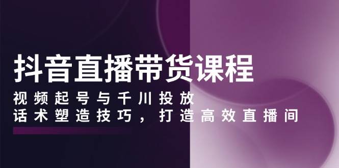 抖音直播带货课程，视频起号与千川投放，话术塑造技巧，打造高效直播间天亦网独家提供-天亦资源网