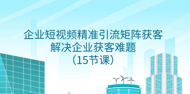 企业短视频精准引流矩阵获客，解决企业获客难题（15节课）天亦网独家提供-天亦资源网