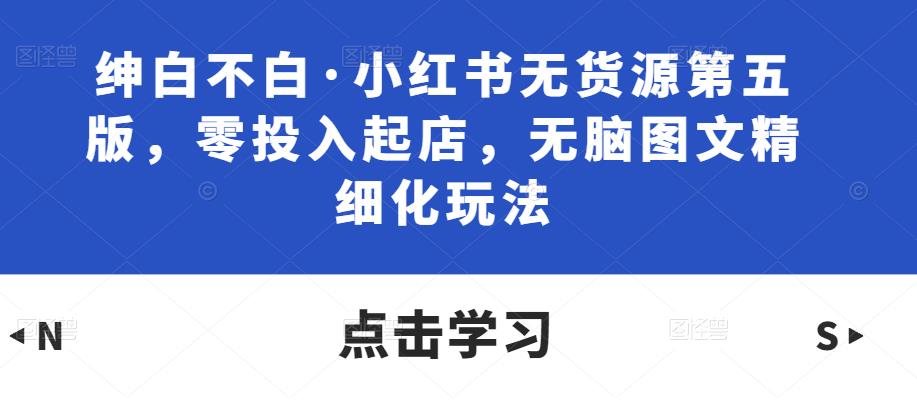 绅白不白·小红书无货源第五版，零投入起店，无脑图文精细化玩法天亦网独家提供-天亦资源网