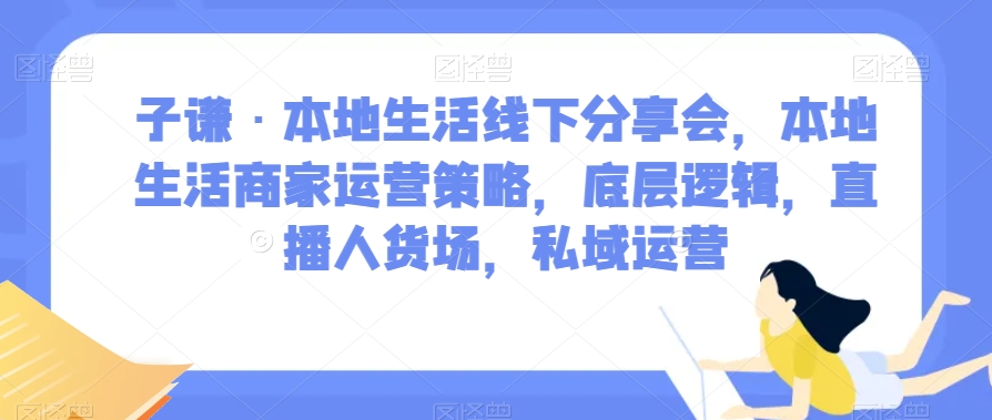 子谦·本地生活线下分享会，本地生活商家运营策略，底层逻辑，直播人货场，私域运营天亦网独家提供-天亦资源网