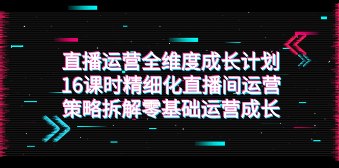 （7582期）直播运营-全维度 成长计划，16课时精细化直播间运营策略拆解零基础运营成长天亦网独家提供-天亦资源网