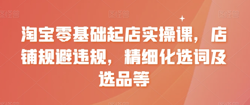 淘宝零基础起店实操课，店铺规避违规，精细化选词及选品等天亦网独家提供-天亦资源网