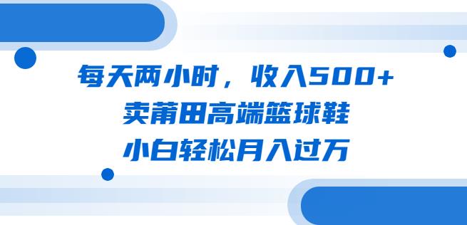 每天两小时，收入500+，卖莆田高端篮球鞋，小白轻松月入过万（教程+素材）【揭秘】天亦网独家提供-天亦资源网