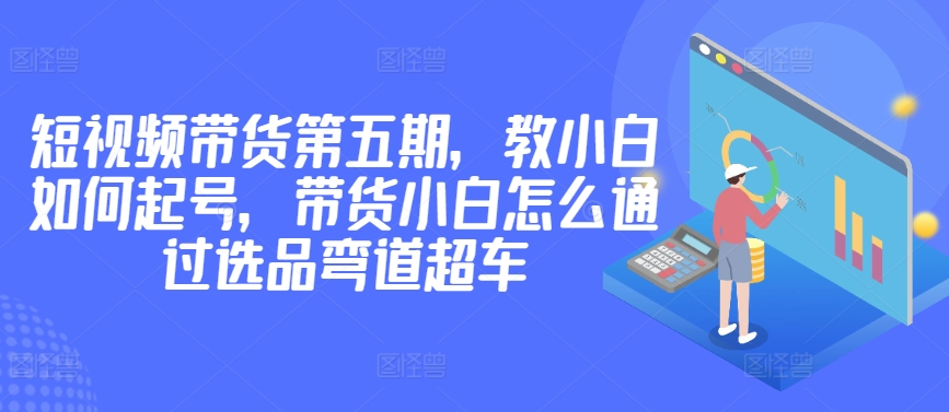 价值2980短视频带货第五期，教小白如何起号，带货小白怎么通过选品弯道超车天亦网独家提供-天亦资源网