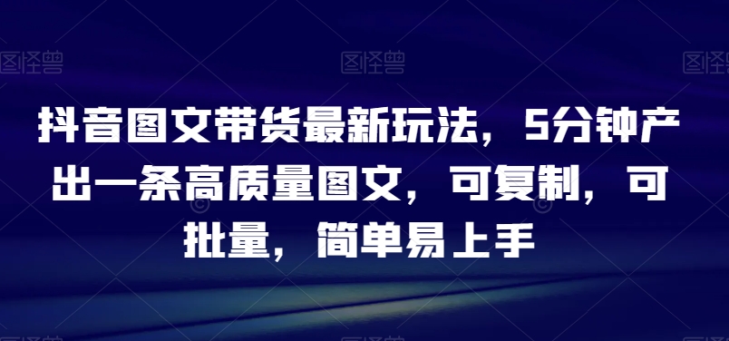 抖音图文带货最新玩法，5分钟产出一条高质量图文，可复制，可批量，简单易上手【揭秘】天亦网独家提供-天亦资源网