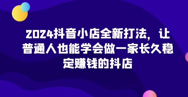 2024抖音小店全新打法，让普通人也能学会做一家长久稳定赚钱的抖店天亦网独家提供-天亦资源网