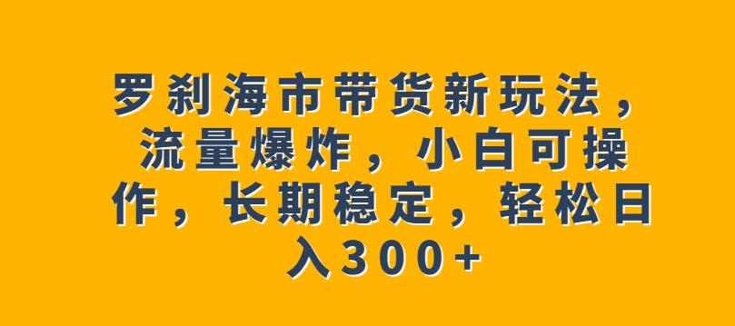 罗刹海市带货新玩法，流量爆炸，小白可操作，长期稳定，轻松日入300+【揭秘】天亦网独家提供-天亦资源网