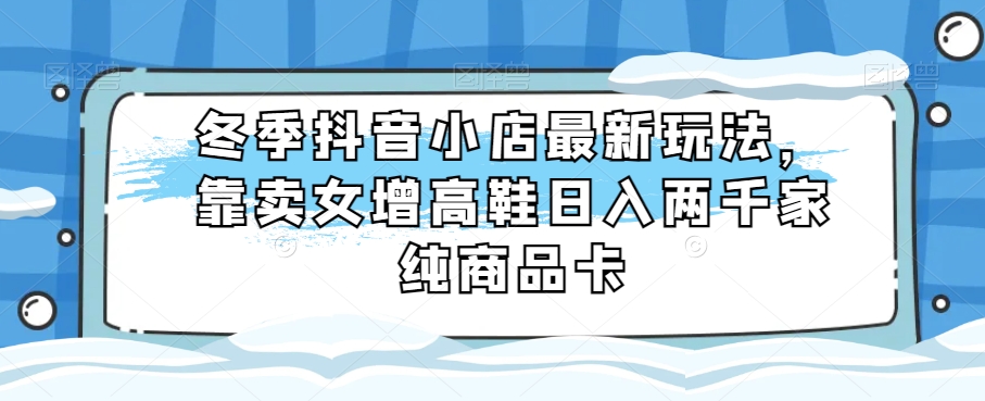 冬季抖音小店最新玩法，靠卖女增高鞋日入两千家纯商品卡【揭秘】天亦网独家提供-天亦资源网