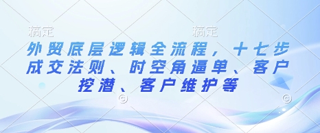 外贸底层逻辑全流程，十七步成交法则、时空角逼单、客户挖潜、客户维护等天亦网独家提供-天亦资源网