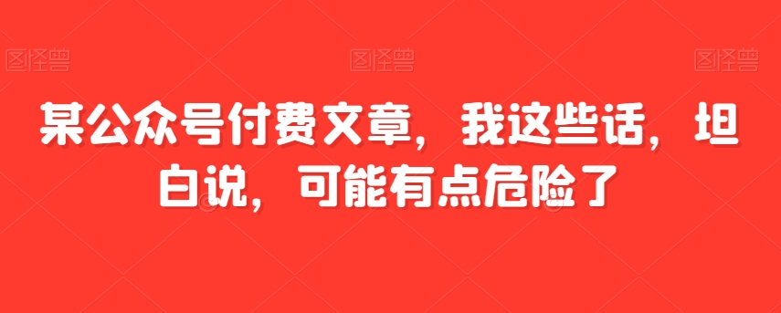 某公众号付费文章，我这些话，坦白说，可能有点危险了天亦网独家提供-天亦资源网