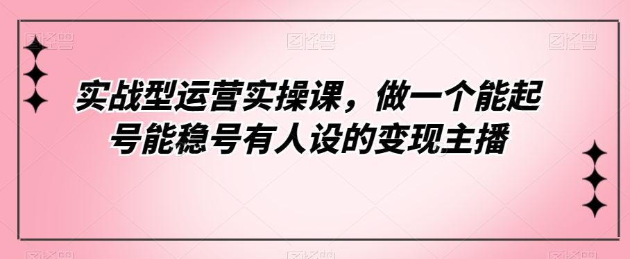 实战型运营实操课，做一个能起号能稳号有人设的变现主播天亦网独家提供-天亦资源网