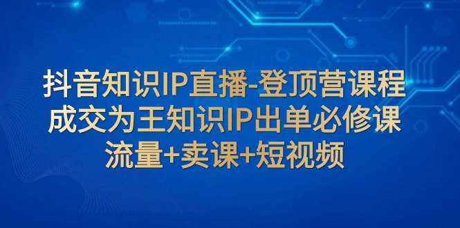 抖音知识IP直播-登顶营课程：成交为王知识IP出单必修课 流量+卖课+短视频天亦网独家提供-天亦资源网