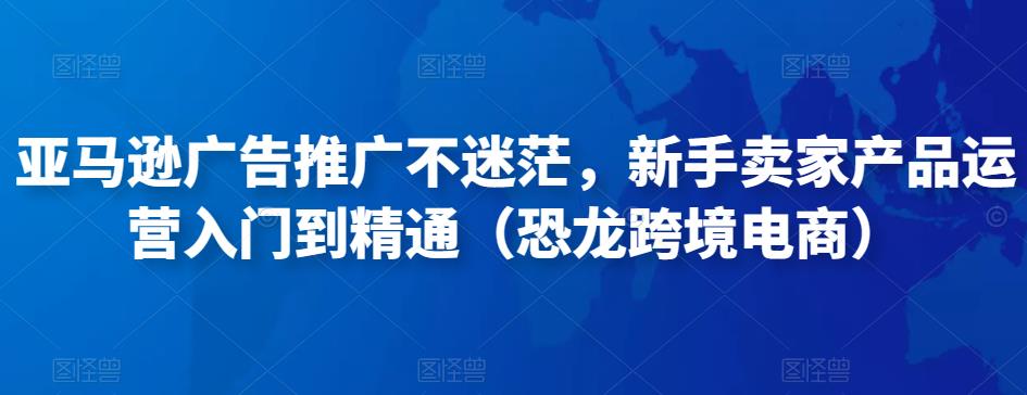 亚马逊广告推广不迷茫，新手卖家产品运营入门到精通（恐龙跨境电商）天亦网独家提供-天亦资源网