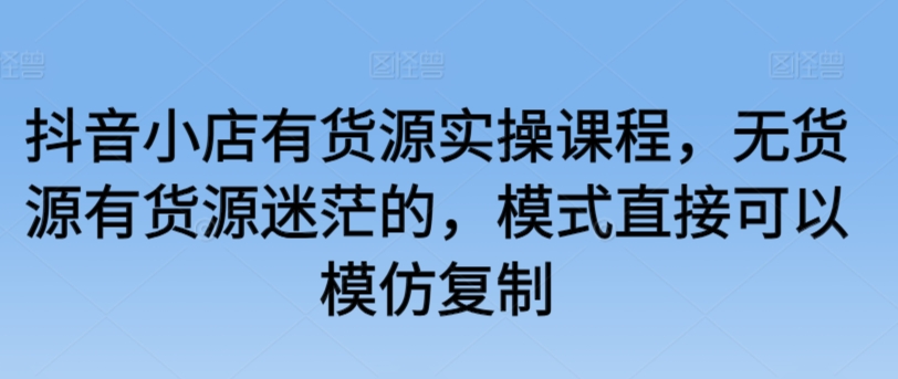 抖音小店有货源实操课程，无货源有货源迷茫的，模式直接可以模仿复制天亦网独家提供-天亦资源网