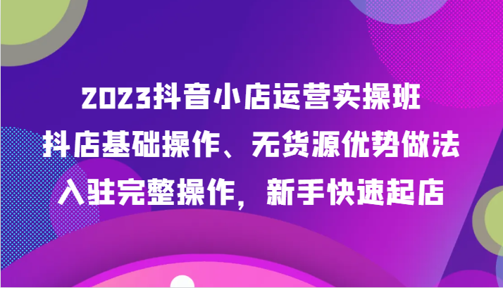 2023抖音小店运营实操班，抖店基础操作、无货源优势做法，入驻完整操作，新手快速起店天亦网独家提供-天亦资源网