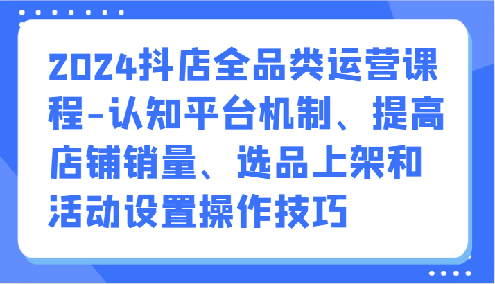 2024抖店全品类运营课程-认知平台机制、提高店铺销量、选品上架和活动设置操作技巧天亦网独家提供-天亦资源网