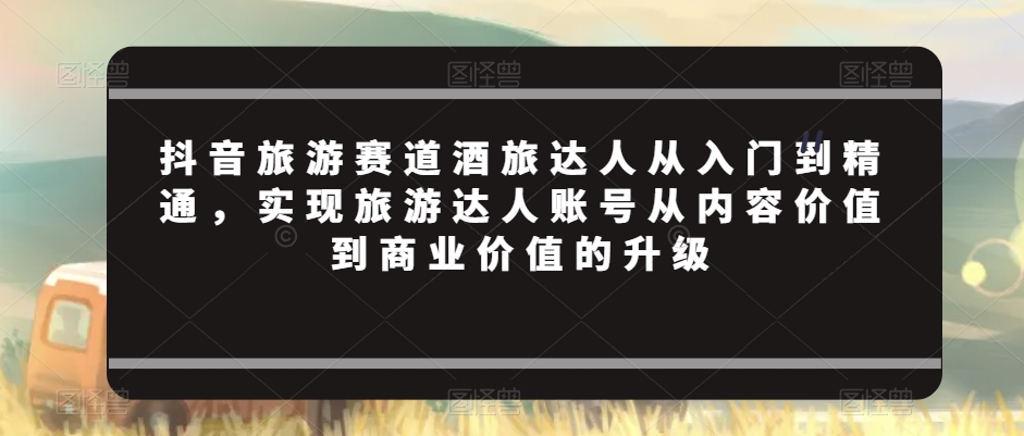 抖音旅游赛道酒旅达人从入门到精通，实现旅游达人账号从内容价值到商业价值的升级天亦网独家提供-天亦资源网