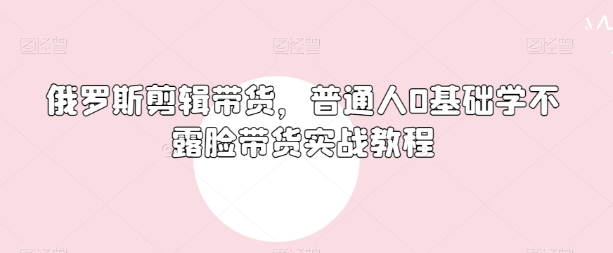 俄罗斯产品剪辑带货，普通人0基础学不露脸带货实战教程天亦网独家提供-天亦资源网