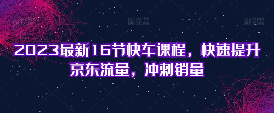 2023最新16节快车课程，快速提升京东流量，冲刺销量天亦网独家提供-天亦资源网