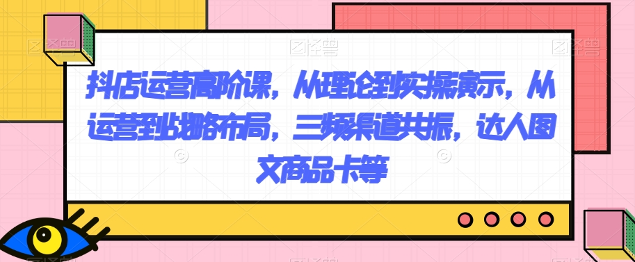 抖店运营高阶课，从理论到实操演示，从运营到战略布局，三频渠道共振，达人图文商品卡等天亦网独家提供-天亦资源网