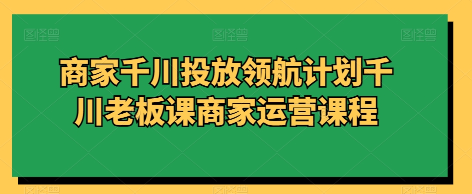 商家千川投放领航计划千川老板课商家运营课程天亦网独家提供-天亦资源网