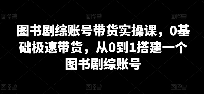 图书剧综账号带货实操课，0基础极速带货，从0到1搭建一个图书剧综账号天亦网独家提供-天亦资源网