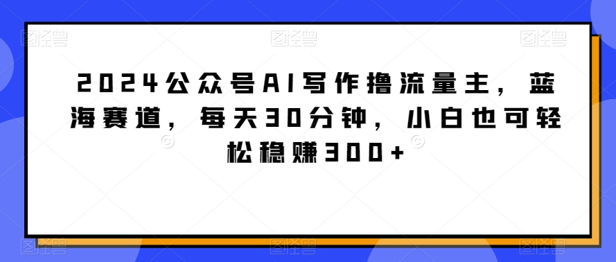 2024公众号AI写作撸流量主，蓝海赛道，每天30分钟，小白也可轻松稳赚300+天亦网独家提供-天亦资源网