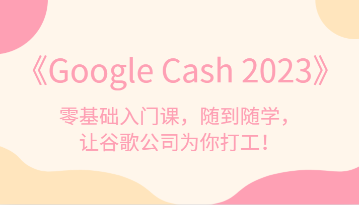 《Google Cash 2023》零基础入门课，随到随学，让谷歌公司为你打工！天亦网独家提供-天亦资源网