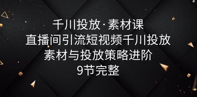 （6018期）千川投放·素材课：直播间引流短视频千川投放素材与投放策略进阶，9节完整天亦网独家提供-天亦资源网