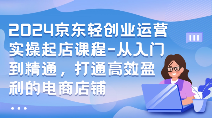 2024京东轻创业运营实操起店课程-从入门到精通，打通高效盈利的电商店铺天亦网独家提供-天亦资源网