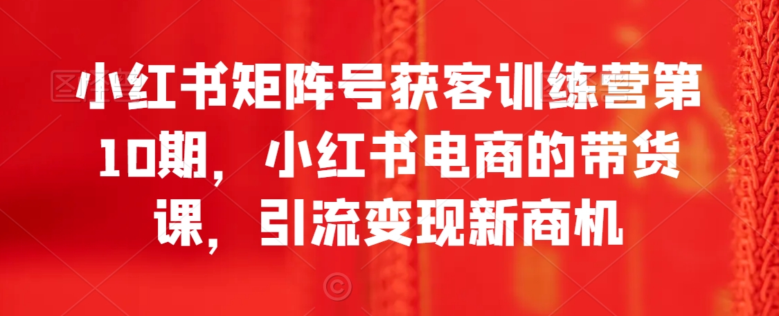 小红书矩阵号获客训练营第10期，小红书电商的带货课，引流变现新商机天亦网独家提供-天亦资源网