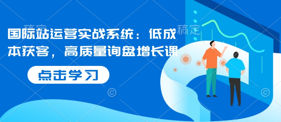 国际站运营实战系统：低成本获客，高质量询盘增长课天亦网独家提供-天亦资源网